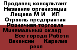 Продавец-консультант › Название организации ­ Лещева М.И., ИП › Отрасль предприятия ­ Розничная торговля › Минимальный оклад ­ 15 000 - Все города Работа » Вакансии   . Карелия респ.